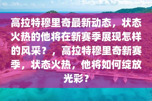 高拉特穆里奇最新動態，狀態火熱的他將在新賽季展現怎樣的風采？，高拉特穆里奇新賽季，狀態火熱，他將如何綻放光彩？