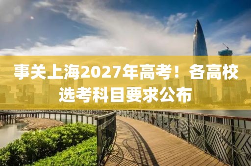 事關上海2027年高考！各高校選考科目要求公布