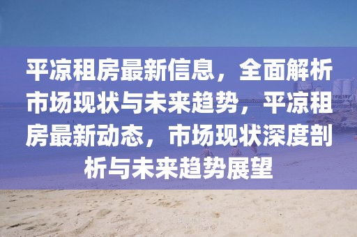 平涼租房最新信息，全面解析市場現狀與未來趨勢，平涼租房最新動態，市場現狀深度剖析與未來趨勢展望