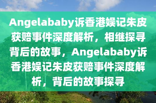 Angelababy訴香港娛記朱皮獲賠事件深度解析，相繼探尋背后的故事，Angelababy訴香港娛記朱皮獲賠事件深度解析，背后的故事探尋