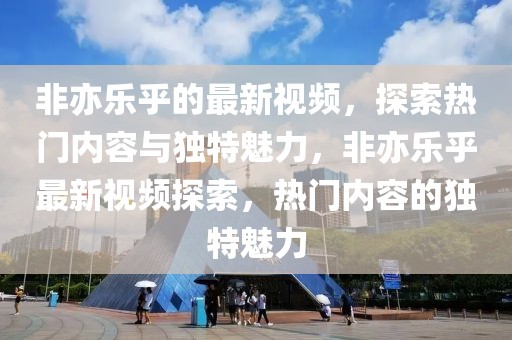 非亦樂乎的最新視頻，探索熱門內容與獨特魅力，非亦樂乎最新視頻探索，熱門內容的獨特魅力