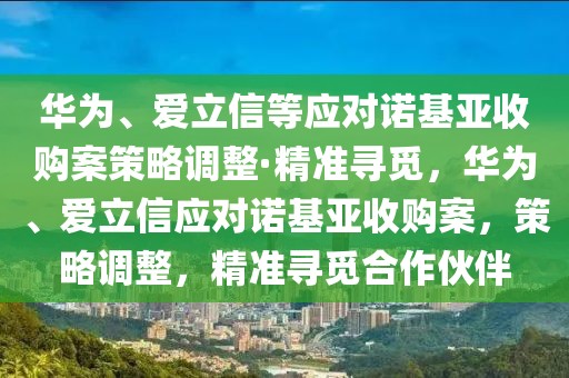 華為、愛立信等應對諾基亞收購案策略調(diào)整·精準尋覓，華為、愛立信應對諾基亞收購案，策略調(diào)整，精準尋覓合作伙伴