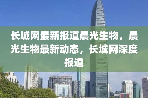 長城網最新報道晨光生物，晨光生物最新動態，長城網深度報道
