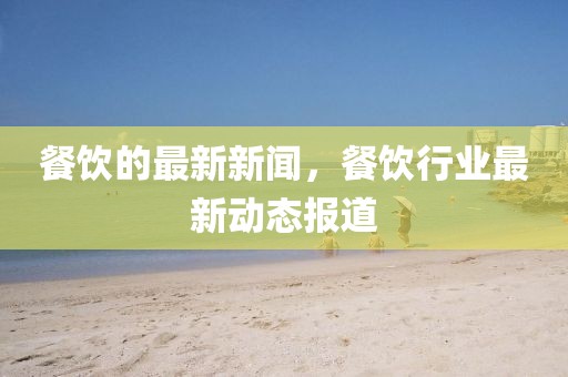 餐飲的最新新聞，餐飲行業最新動態報道