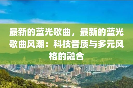 最新的藍(lán)光歌曲，最新的藍(lán)光歌曲風(fēng)潮：科技音質(zhì)與多元風(fēng)格的融合