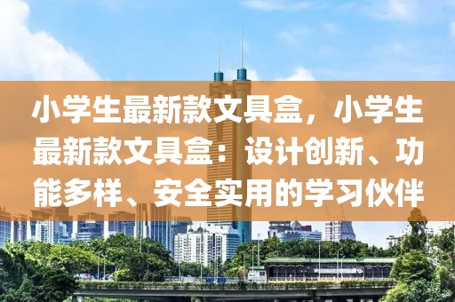 小學生最新款文具盒，小學生最新款文具盒：設計創新、功能多樣、安全實用的學習伙伴