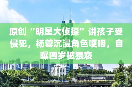 原創(chuàng)“明星大偵探”講孩子受侵犯，楊蓉沉浸角色哽咽，自曝四歲被猥褻