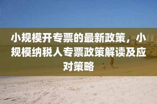 小規(guī)模開專票的最新政策，小規(guī)模納稅人專票政策解讀及應(yīng)對策略