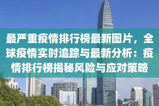 最嚴重疫情排行榜最新圖片，全球疫情實時追蹤與最新分析：疫情排行榜揭秘風險與應對策略