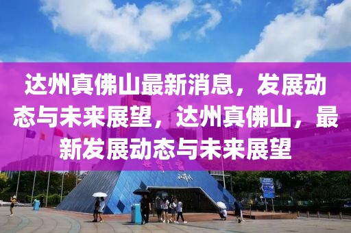 達(dá)州真佛山最新消息，發(fā)展動(dòng)態(tài)與未來展望，達(dá)州真佛山，最新發(fā)展動(dòng)態(tài)與未來展望