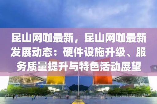 昆山網咖最新，昆山網咖最新發展動態：硬件設施升級、服務質量提升與特色活動展望