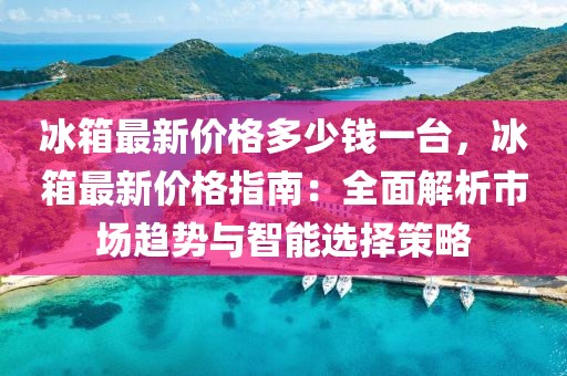 冰箱最新價(jià)格多少錢一臺，冰箱最新價(jià)格指南：全面解析市場趨勢與智能選擇策略
