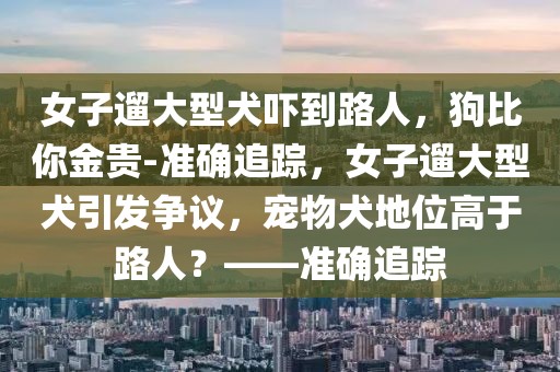女子遛大型犬嚇到路人，狗比你金貴-準(zhǔn)確追蹤，女子遛大型犬引發(fā)爭(zhēng)議，寵物犬地位高于路人？——準(zhǔn)確追蹤