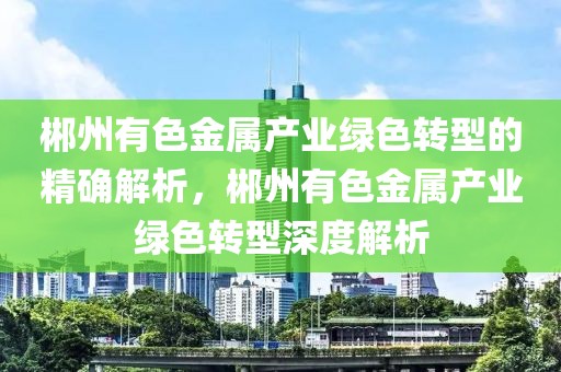 郴州有色金屬產業綠色轉型的精確解析，郴州有色金屬產業綠色轉型深度解析
