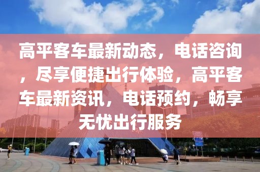高平客車最新動態，電話咨詢，盡享便捷出行體驗，高平客車最新資訊，電話預約，暢享無憂出行服務