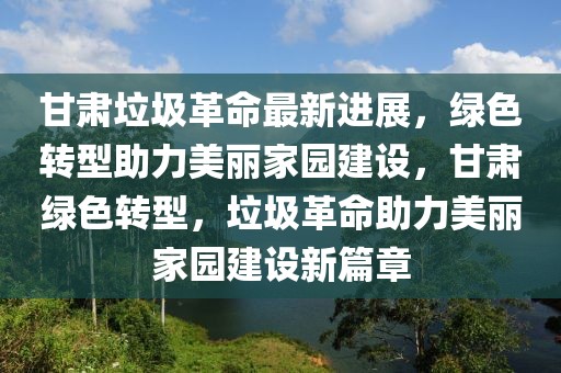 甘肅垃圾革命最新進展，綠色轉型助力美麗家園建設，甘肅綠色轉型，垃圾革命助力美麗家園建設新篇章