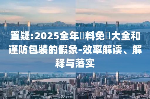 置疑:2025全年資料免費大全和謹防包裝的假象-效率解讀、解釋與落實