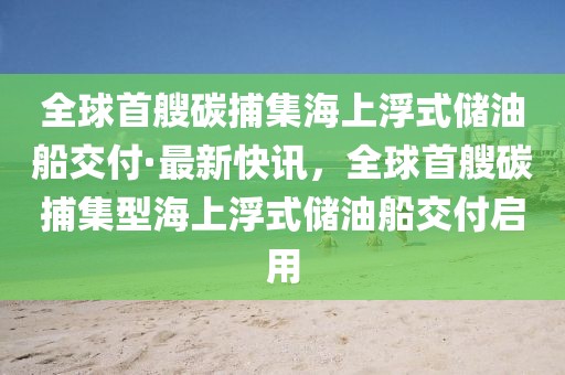 全球首艘碳捕集海上浮式儲油船交付·最新快訊，全球首艘碳捕集型海上浮式儲油船交付啟用