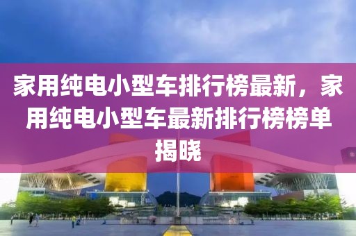 家用純電小型車排行榜最新，家用純電小型車最新排行榜榜單揭曉
