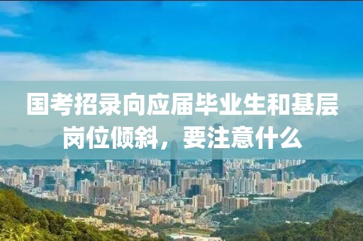 國考招錄向應屆畢業(yè)生和基層崗位傾斜，要注意什么