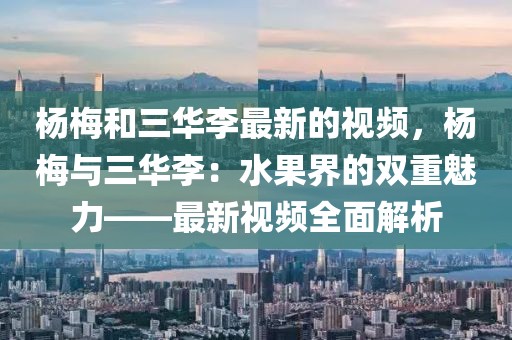 楊梅和三華李最新的視頻，楊梅與三華李：水果界的雙重魅力——最新視頻全面解析