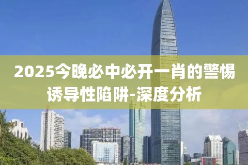 2025今晚必中必開一肖的警惕誘導性陷阱-深度分析