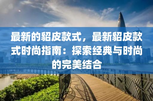 最新的貂皮款式，最新貂皮款式時尚指南：探索經典與時尚的完美結合
