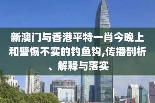 新澳門與香港平特一肖今晚上和警惕不實的釣魚鉤,傳播剖析、解釋與落實