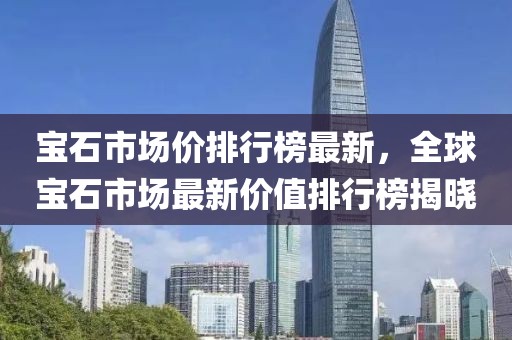 寶石市場(chǎng)價(jià)排行榜最新，全球?qū)毷袌?chǎng)最新價(jià)值排行榜揭曉