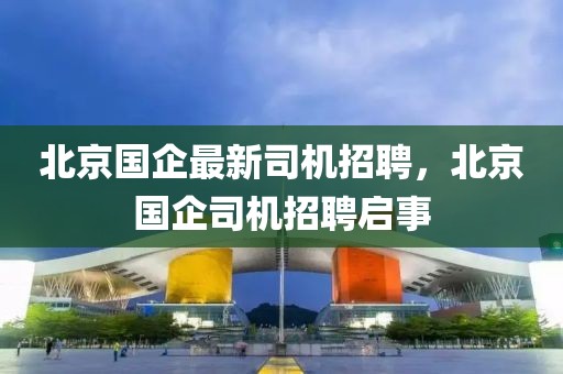 北京國企最新司機招聘，北京國企司機招聘啟事