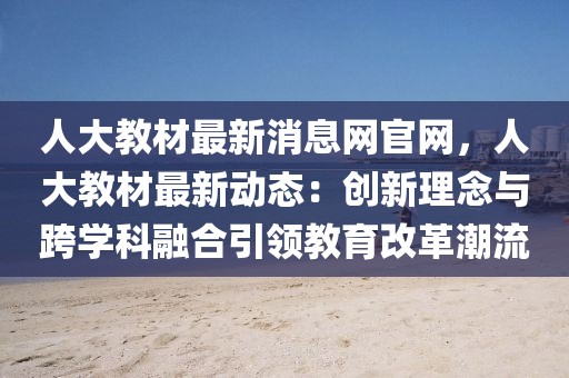 人大教材最新消息網官網，人大教材最新動態：創新理念與跨學科融合引領教育改革潮流