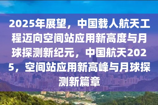 2025年展望，中國載人航天工程邁向空間站應用新高度與月球探測新紀元，中國航天2025，空間站應用新高峰與月球探測新篇章
