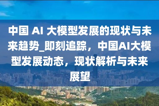 中國 AI 大模型發展的現狀與未來趨勢_即刻追蹤，中國AI大模型發展動態，現狀解析與未來展望
