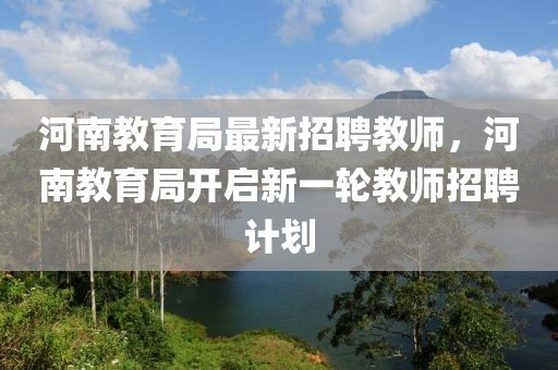 河南教育局最新招聘教師，河南教育局開啟新一輪教師招聘計劃