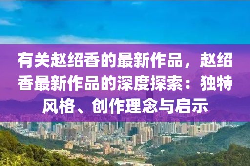有關趙紹香的最新作品，趙紹香最新作品的深度探索：獨特風格、創作理念與啟示