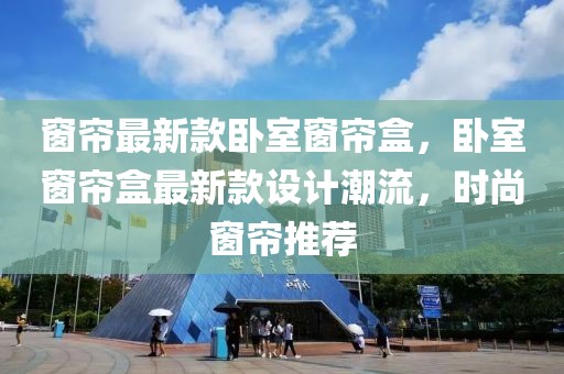 窗簾最新款臥室窗簾盒，臥室窗簾盒最新款設計潮流，時尚窗簾推薦