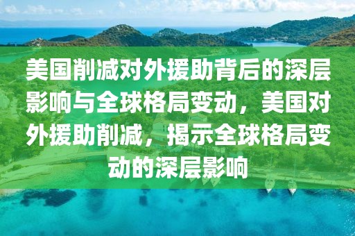 美國削減對外援助背后的深層影響與全球格局變動，美國對外援助削減，揭示全球格局變動的深層影響