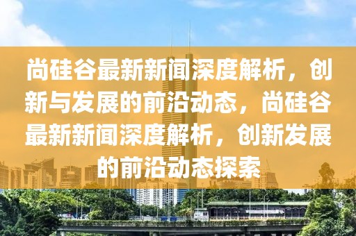 尚硅谷最新新聞深度解析，創新與發展的前沿動態，尚硅谷最新新聞深度解析，創新發展的前沿動態探索