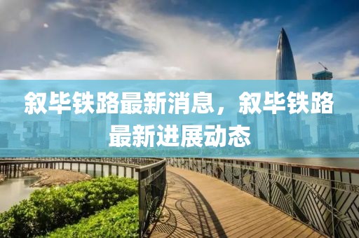 敘畢鐵路最新消息，敘畢鐵路最新進(jìn)展動(dòng)態(tài)