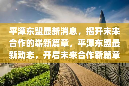 平潭東盟最新消息，揭開未來合作的嶄新篇章，平潭東盟最新動(dòng)態(tài)，開啟未來合作新篇章