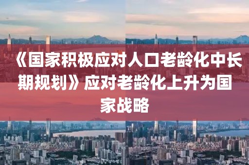 《國家積極應對人口老齡化中長期規劃》應對老齡化上升為國家戰略