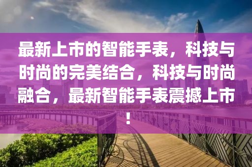 最新上市的智能手表，科技與時尚的完美結合，科技與時尚融合，最新智能手表震撼上市！