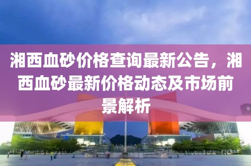湘西血砂價格查詢最新公告，湘西血砂最新價格動態及市場前景解析