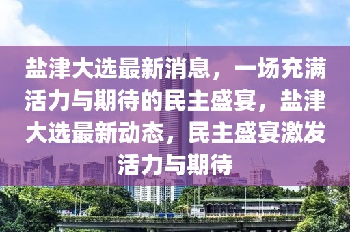 鹽津大選最新消息，一場充滿活力與期待的民主盛宴，鹽津大選最新動態，民主盛宴激發活力與期待