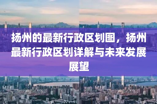 揚州的最新行政區劃圖，揚州最新行政區劃詳解與未來發展展望