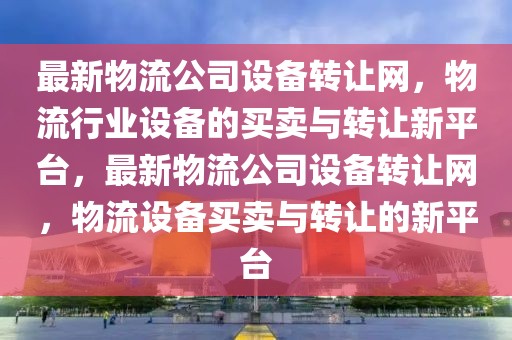 最新物流公司設備轉讓網，物流行業設備的買賣與轉讓新平臺，最新物流公司設備轉讓網，物流設備買賣與轉讓的新平臺