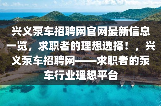 興義泵車招聘網官網最新信息一覽，求職者的理想選擇！，興義泵車招聘網——求職者的泵車行業理想平臺