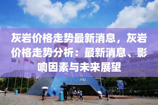 灰?guī)r價格走勢最新消息，灰?guī)r價格走勢分析：最新消息、影響因素與未來展望