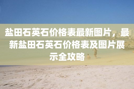 鹽田石英石價(jià)格表最新圖片，最新鹽田石英石價(jià)格表及圖片展示全攻略