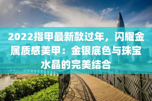 2022指甲最新款過年，閃耀金屬質感美甲：金銀底色與珠寶水晶的完美結合